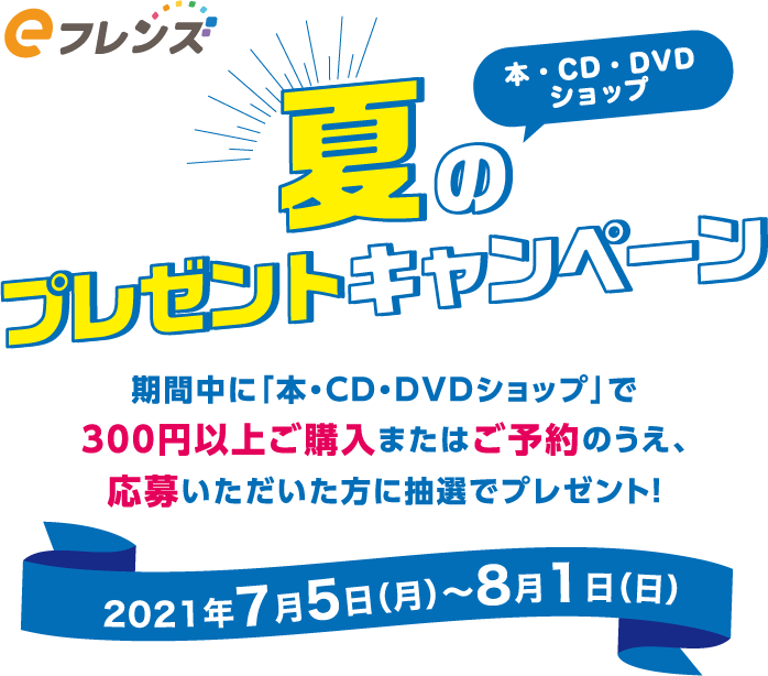 eフレンズ本・CD・DVDショップ　夏のプレゼントキャンペーン　期間中に「本・CD・DVDショップ」で300円以上ご購入またはご予約のうえ、応募いただいた方に抽選でプレゼント！　2021年7月5日(月)～8月1日(日)