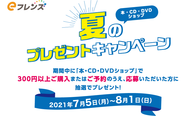 eフレンズ本・CD・DVDショップ　夏のプレゼントキャンペーン　期間中に「本・CD・DVDショップ」で300円以上ご購入またはご予約のうえ、応募いただいた方に抽選でプレゼント！　2021年7月5日(月)～8月1日(日)