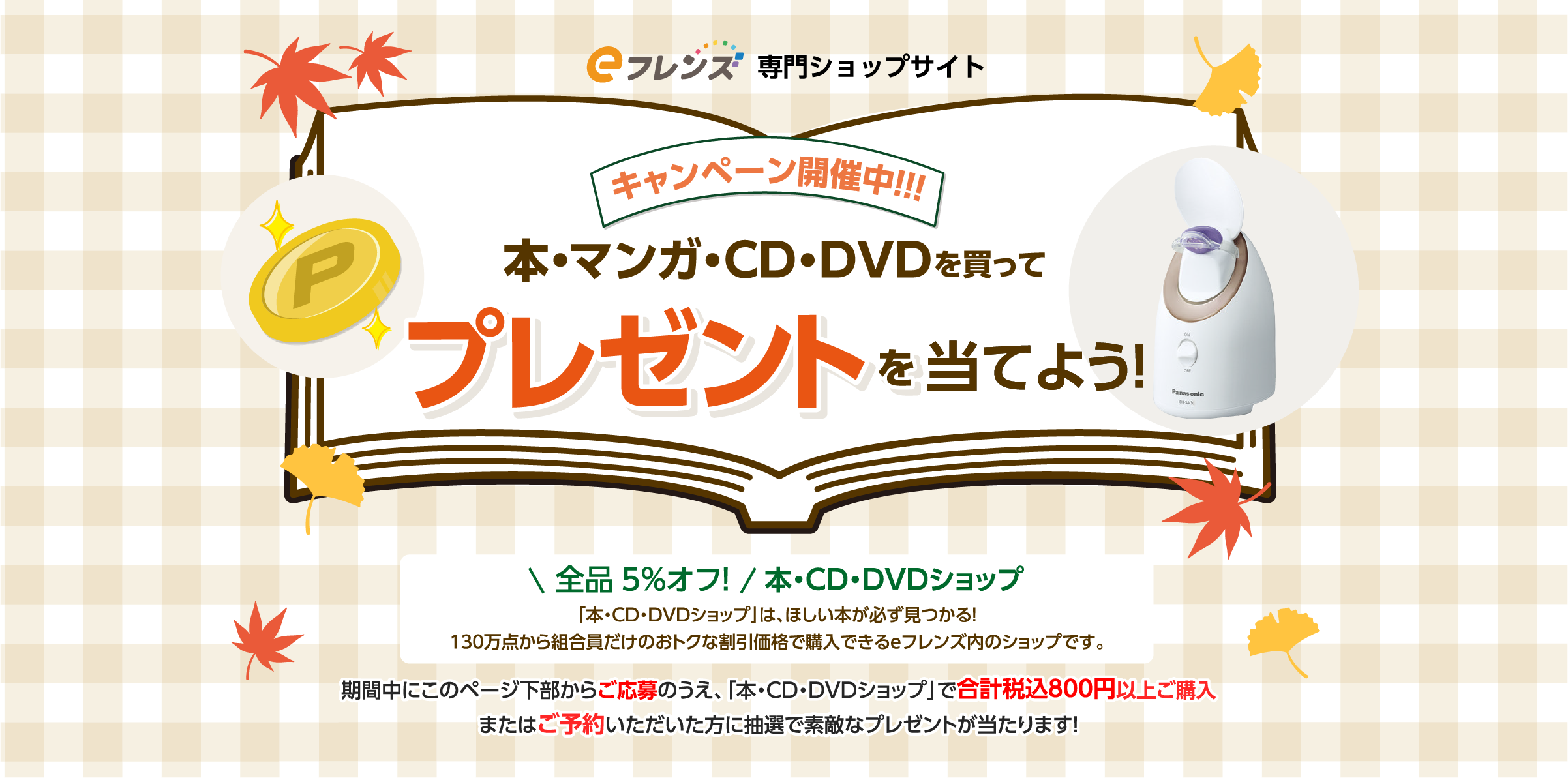 キャンペーン開催中！！！本・マンガ・CD・DVDを買ってプレゼントを当てよう！全品5%オフ！本・CD・DVDショップ「本・CD・DVDショップ」は、ほしい本が必ず見つかる！130万点から組合員だけのおトクな割引価格で購入できるｅフレンズ内のショップです。期間中にこのページ下部からご応募のうえ、「本・CD・DVDショップ」で合計税込800円以上ご購入またはご予約いただいた方に抽選で素敵なプレゼントが当たります！