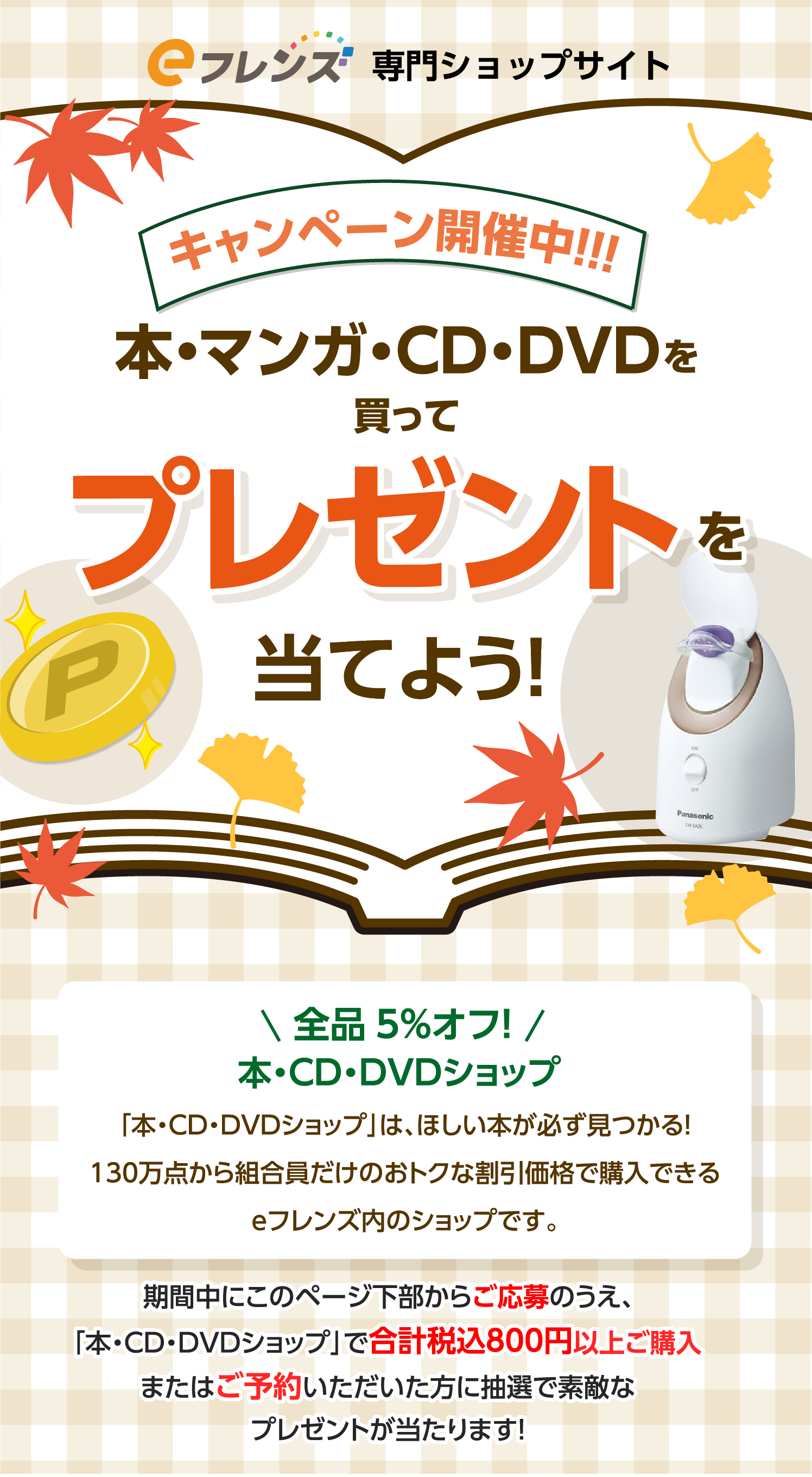 キャンペーン開催中！！！本・マンガ・CD・DVDを買ってプレゼントを当てよう！全品5%オフ！本・CD・DVDショップ「本・CD・DVDショップ」は、ほしい本が必ず見つかる！130万点から組合員だけのおトクな割引価格で購入できるｅフレンズ内のショップです。期間中にこのページ下部からご応募のうえ、「本・CD・DVDショップ」で合計税込800円以上ご購入またはご予約いただいた方に抽選で素敵なプレゼントが当たります！