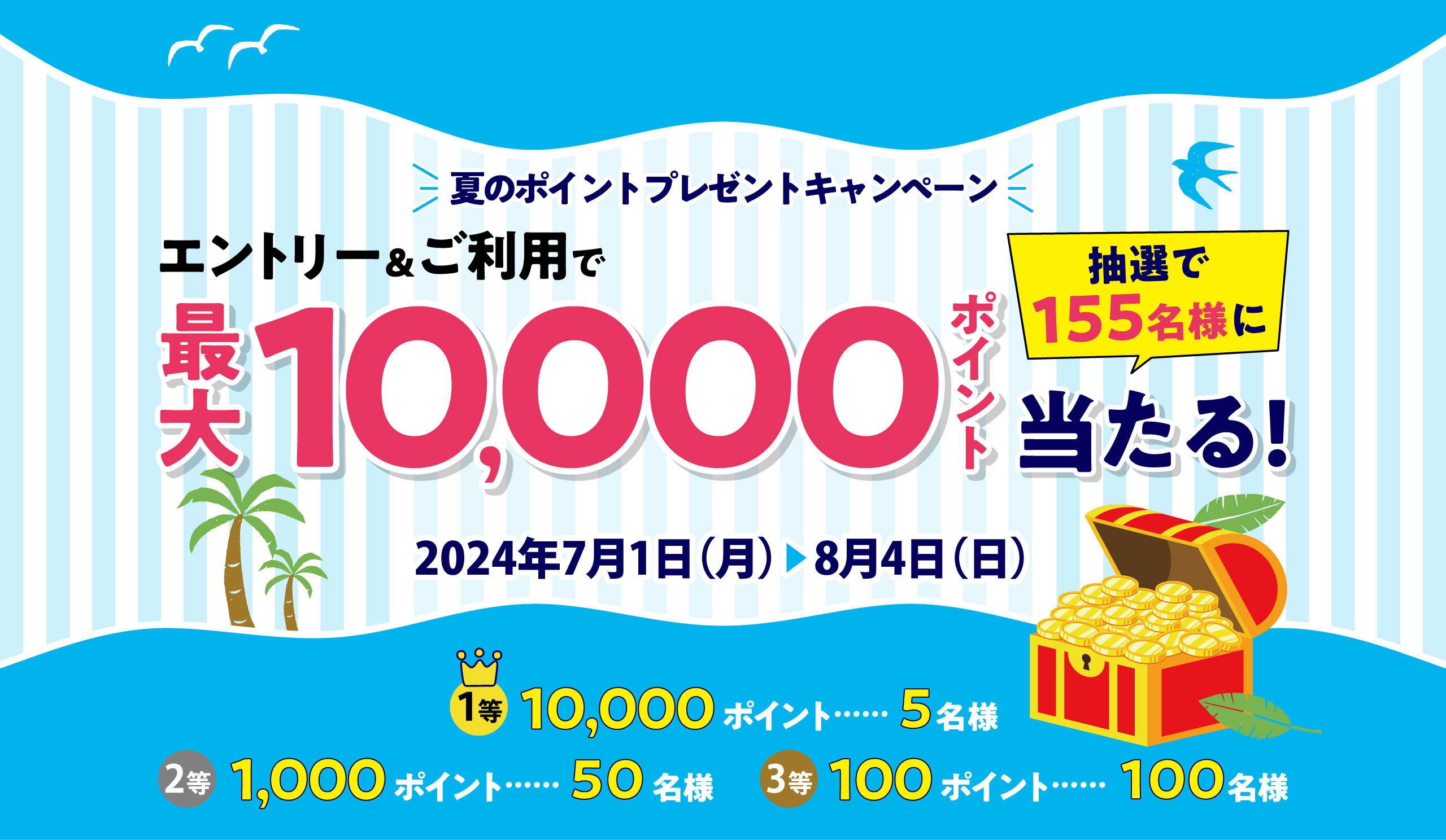夏のポイントプレゼントキャンペーン エントリー＆ご利用で最大 10,000 ポイント 抽選で155名様に 当たる! 2024年7月1日（月）▶8月4日（日）1等 10,000 ポイント ……… 5名様 2等 1,000 ポイント ……… 50名様 3等 100 ポイント ………… 100名様