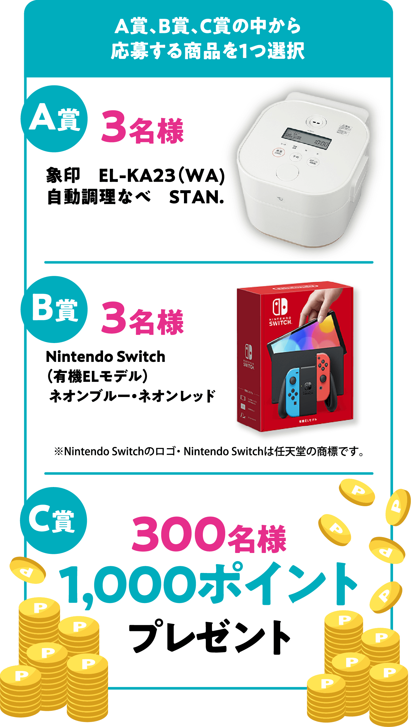 A賞、B賞、C賞の中から応募する商品を1つ選択 A賞 3名様 象印　EL-KA23（WA）自動調理なべ　STAN. B賞 3名様 Nintendo Switch（有機ELモデル）ネオンブルー・ネオンレッド ※Nintendo Switchのロゴ・ Nintendo Switchは任天堂の商標です。 C賞 300名様 1,000ポイント プレゼント