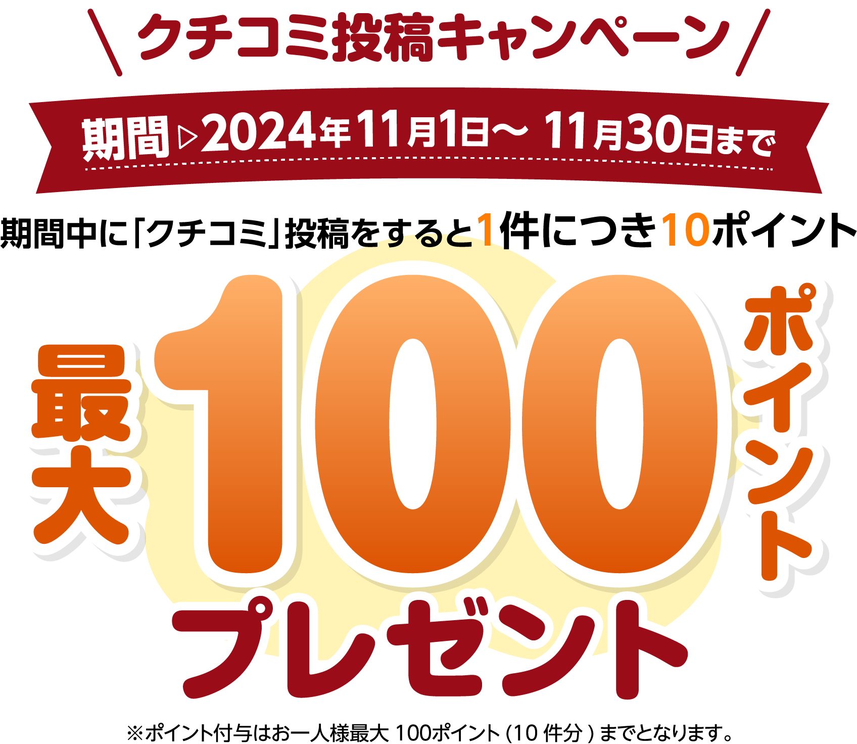 クチコミ投稿キャンペーン期間 2024年11月1日～11月30日まで期間中に「クチコミ」投稿をすると1件につき10ポイント 最大100ポイントプレゼント※ポイント付与はお一人様最大100ポイント(10件分)までとなります。