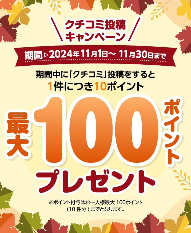 クチコミ投稿キャンペーン期間 2024年11月1日～11月30日まで期間中に「クチコミ」投稿をすると1件につき10ポイント 最大100ポイントプレゼント※ポイント付与はお一人様最大100ポイント(10件分)までとなります。