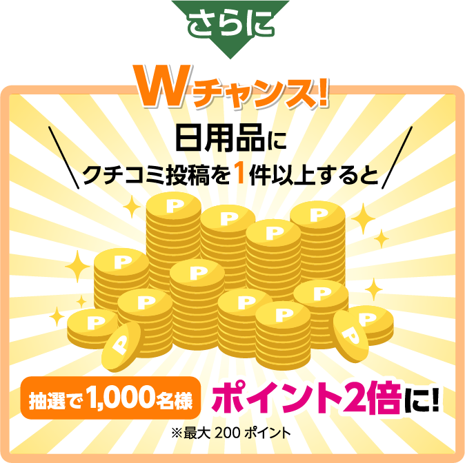 さらに Wチャンス！日用品にクチコミ投稿を1件以上すると抽選で1,000名様ポイント2倍に！※最大200ポイント