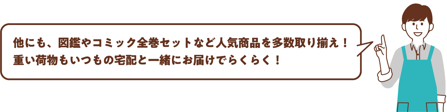 他にも、図鑑やコミック全巻セットなど人気商品を多数取り揃え！重い荷物もいつもの宅配と一緒にお届けでらくらく！