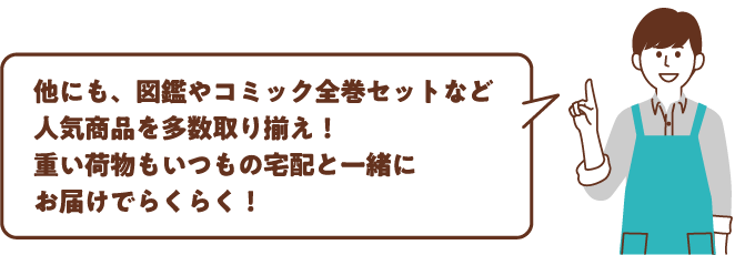 他にも、図鑑やコミック全巻セットなど人気商品を多数取り揃え！重い荷物もいつもの宅配と一緒にお届けでらくらく！