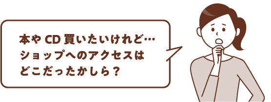 本やCD買いたいけれど…ショップへのアクセスはどこだったかしら?