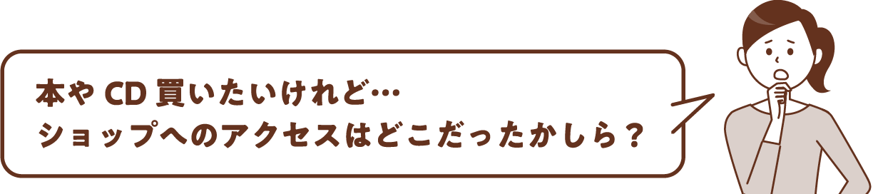 本やCD買いたいけれど…ショップへのアクセスはどこだったかしら？