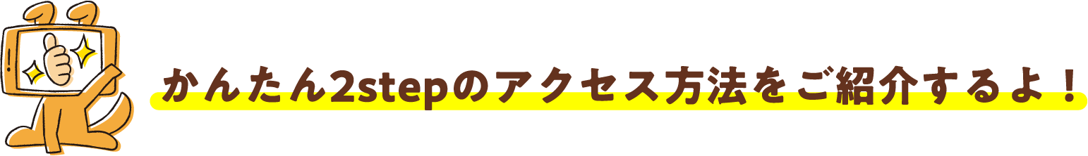 かんたん2stepのアクセス方法をご紹介するよ！