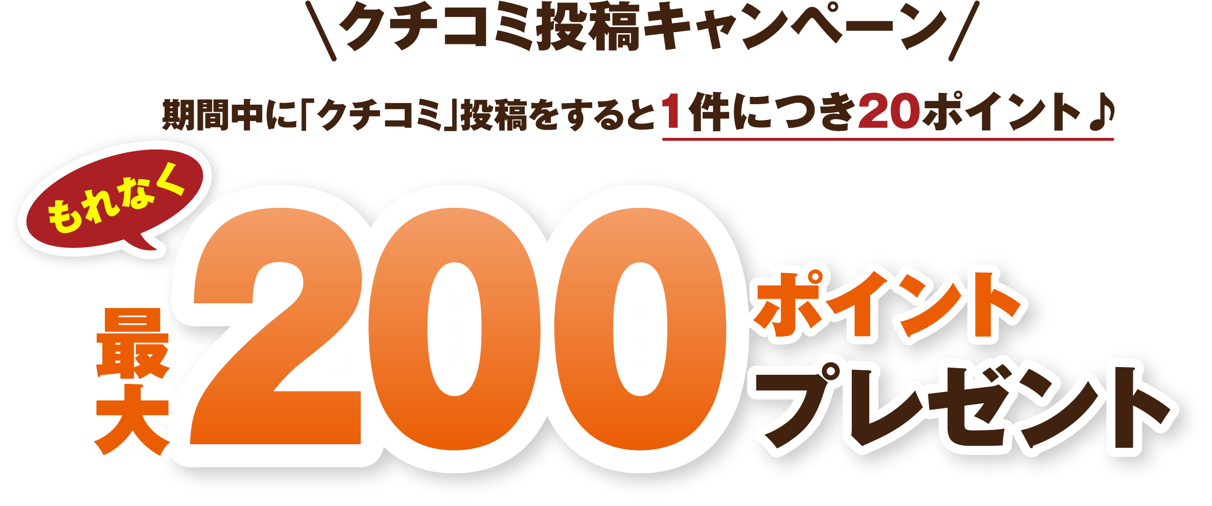 クチコミ投稿キャンペーン 期間中に「クチコミ」投稿をすると1件につき20ポイント♪もれなく最大200ポイントプレゼント