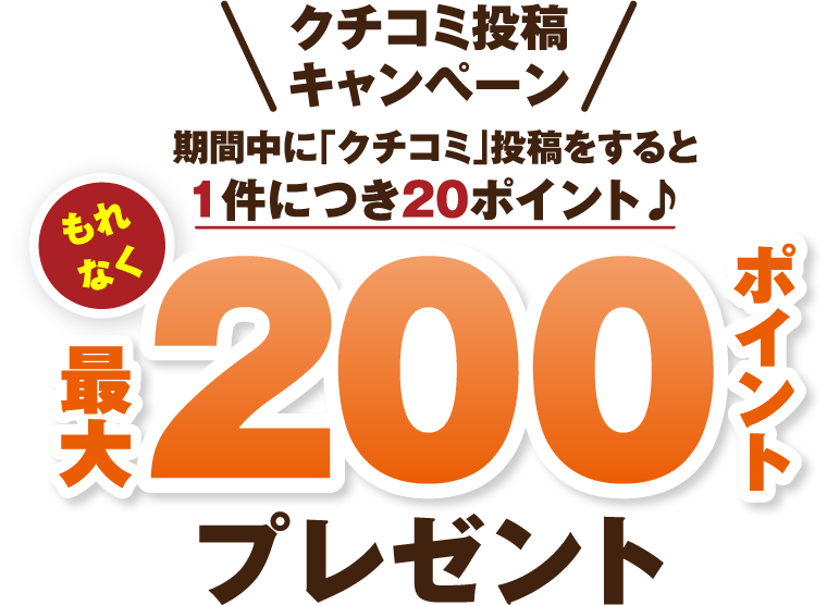 クチコミ投稿キャンペーン 期間中に「クチコミ」投稿をすると1件につき20ポイント♪もれなく最大200ポイントプレゼント