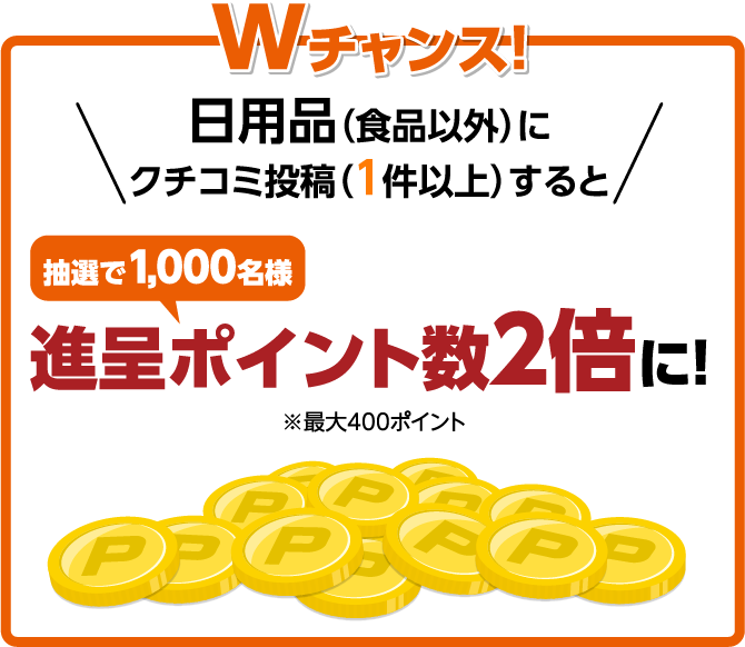 Wチャンス！ 日用品（食品以外）にクチコミ投稿（１件以上）すると 抽選で1,000名様 進呈ポイント数２倍に！ ※最大400ポイント
