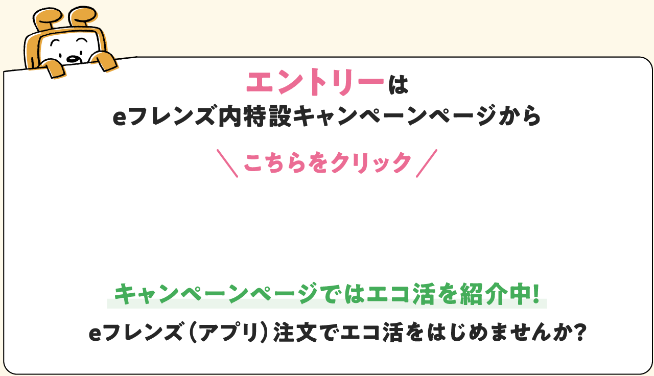 エントリーは eフレンズ内特設キャンペーンページから こちらをタップ キャンペーンページではエコ活を紹介中！ eフレンズ（アプリ）注文でエコ活をはじめませんか？
