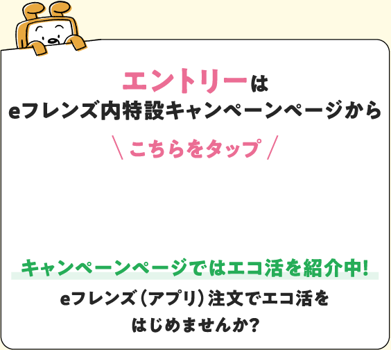 エントリーは eフレンズ内特設キャンペーンページから こちらをタップ キャンペーンページではエコ活を紹介中！ eフレンズ（アプリ）注文でエコ活をはじめませんか？