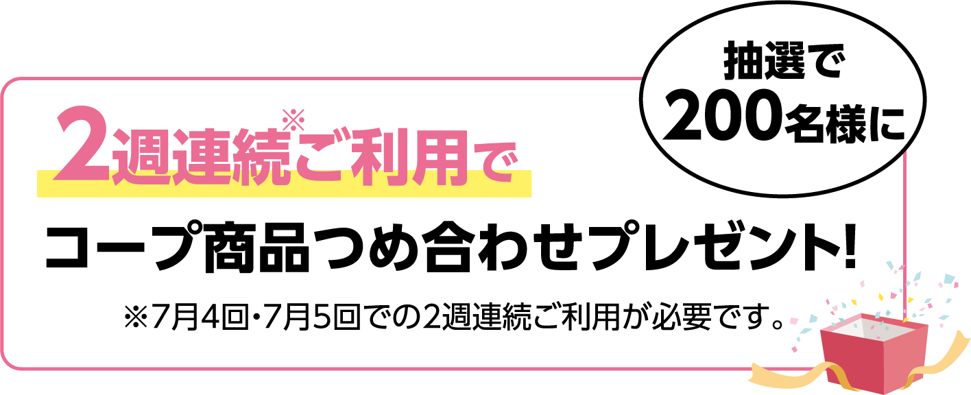 2週連続ご利用で 抽選で200名様に コープ商品つめ合わせプレゼント!※7月4回・7月5回での2週連続ご利用が必要です。