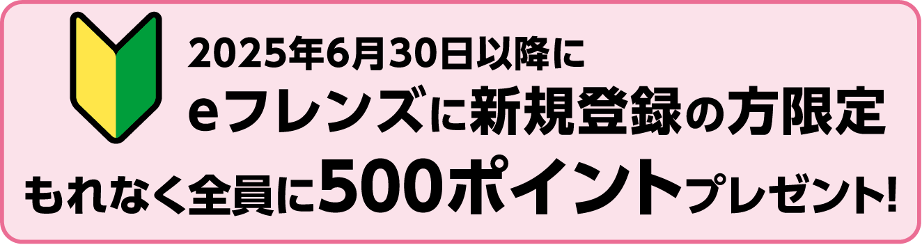 2025年6月30日以降に eフレンズに新規登録の方限定 もれなく全員に500ポイントプレゼント!