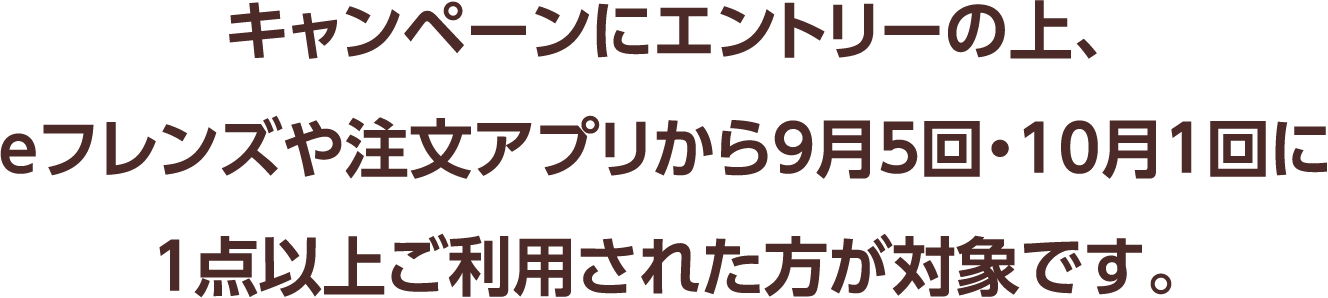 キャンペーンにエントリーの上、eフレンズや注文アプリから9月5回・10月1回に1点以上ご利用された方が対象です。