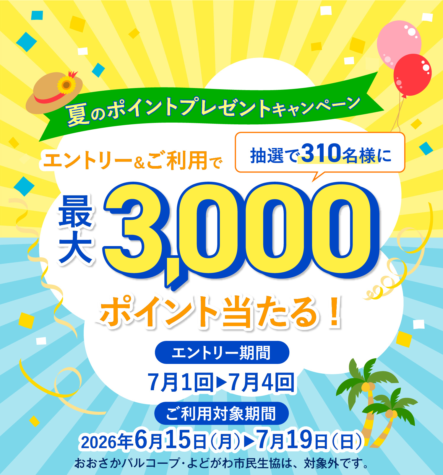 夏のポイントプレゼントキャンペーン エントリー&ご利用で 抽選で310名様に 最大3,000ポイント当たる! エントリー期間 7月1回▶7月4回 ご利用対象期間 2026年6月15日(月)▶7月19日(日) おおさかパルコープ・よどがわ市民生協は、対象外です。