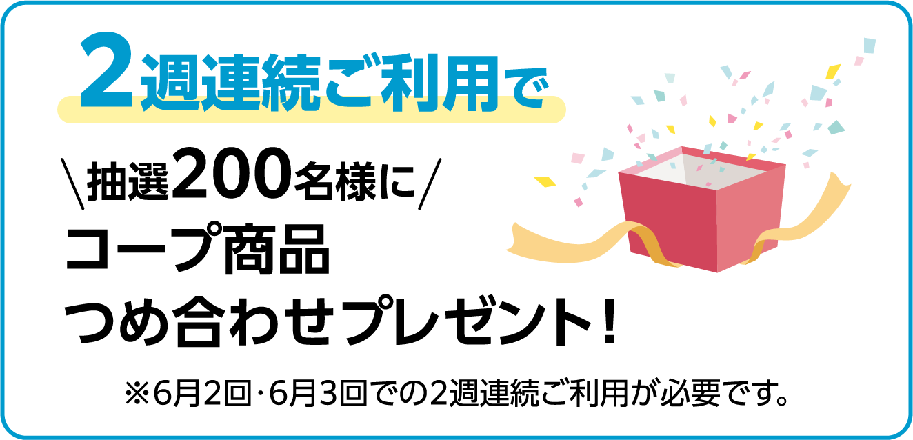 ２週連続ご利用で 抽選200名様に コープ商品 つめ合わせプレゼント！ ※6月2回・6月3回での2週連続ご利用が必要です。
