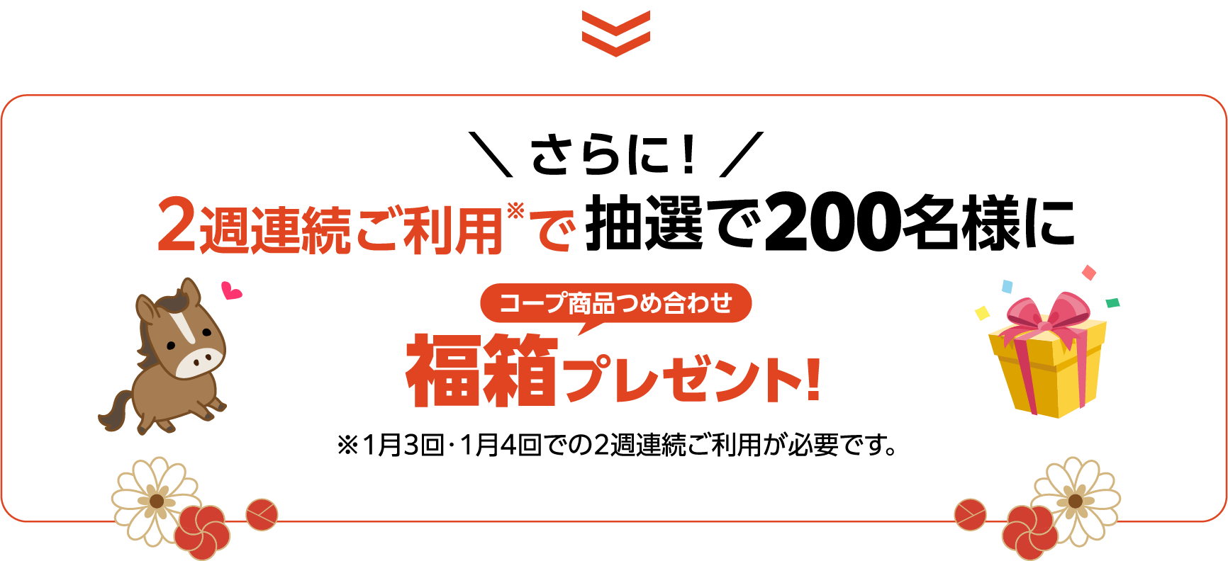 ＼ さらに！ ／2週連続ご利用※で抽選で200名様に コープ商品つめ合わせ福箱プレゼント!※1月3回・1月4回での2週連続ご利用が必要です。