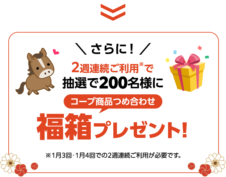 ＼ さらに！ ／2週連続ご利用※で抽選で200名様に コープ商品つめ合わせ福箱プレゼント!※1月3回・1月4回での2週連続ご利用が必要です。