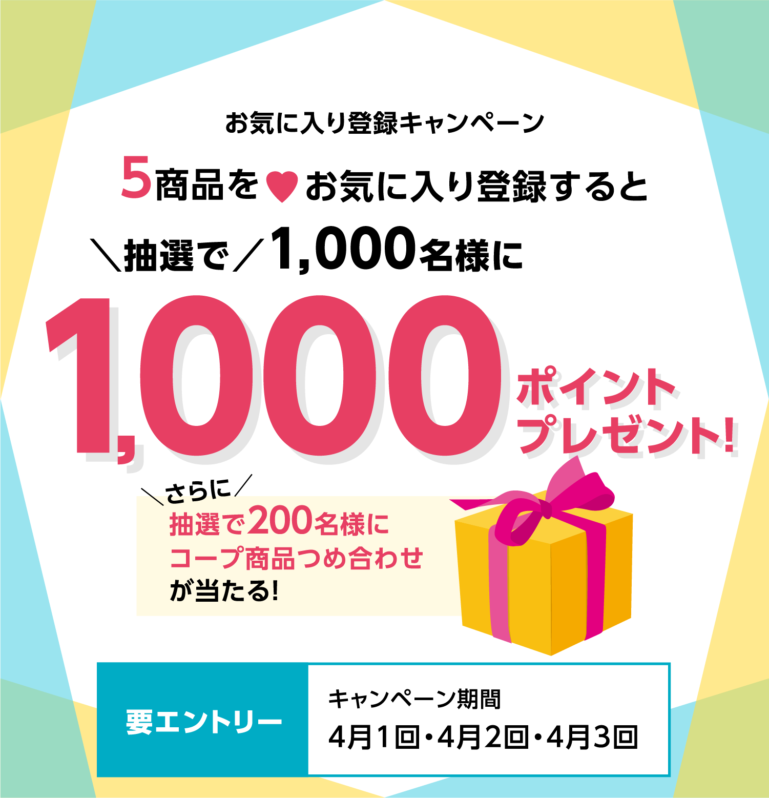 お気に入り登録キャンペーン 5商品をお気に入り登録すると 抽選で1000名様に 1000ポイントプレゼントさらに抽選で200名様にコープ商品つめ合わせが当たる要エントリーキャンペーン期間4月1回・4月2回・4月3回