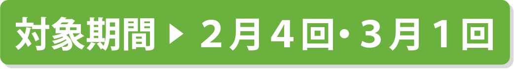 対象期間 ▶ 2月4回・3月1回