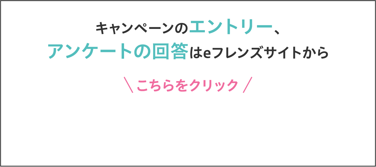 キャンペーンのエントリー、アンケートの回答はeフレンズサイトから こちらをクリック