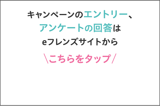 キャンペーンのエントリー、アンケートの回答はeフレンズサイトから こちらをクリック