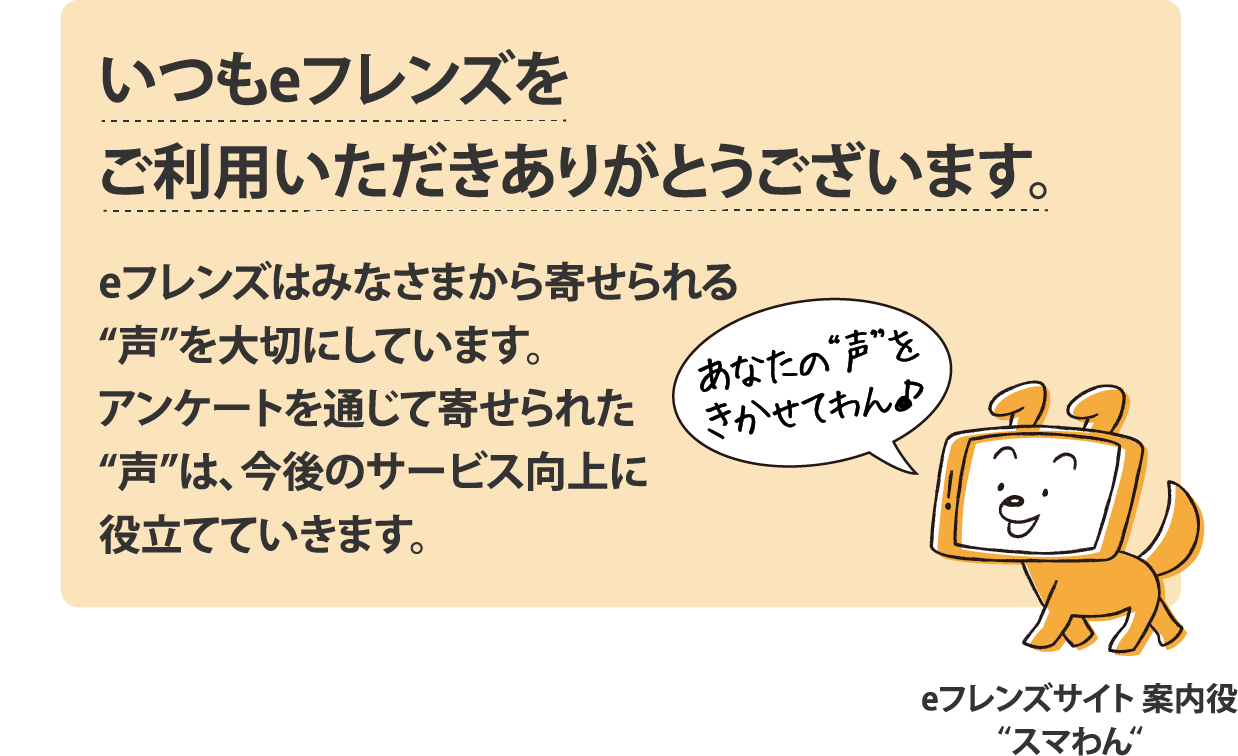 いつもeフレンズをご利用いただきありがとうございます。eフレンズはみなさまから寄せられる“声”を大切にしています。アンケートを通じて寄せられた“声”は、今後のサービス向上に役立てていきます。
