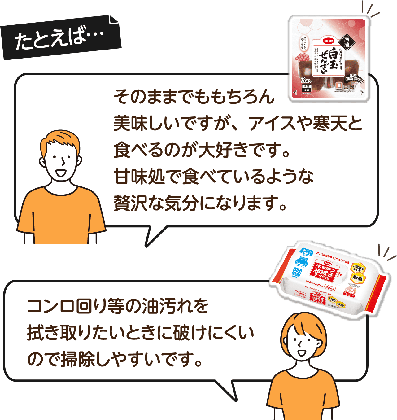 たとえば…そのままでももちろん美味しいですが、アイスや寒天と食べるのが大好きです。甘味処で食べているような贅沢な気分になります。 コンロ回り等の油汚れを拭き取りたいときに破けにくいので掃除しやすいです。