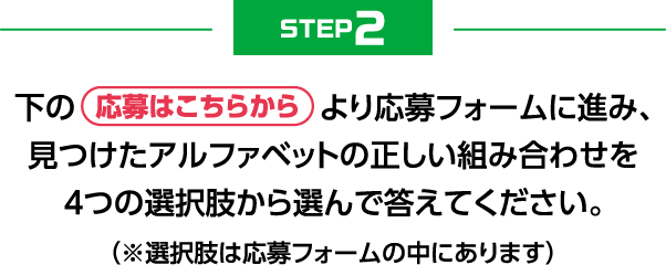 STEP2　下の応募はこちらからより応募フォームに進み、見つけたアルファベットの正しい組み合わせを4つの選択肢から選んで答えてください。（選択肢は応募フォームの中にあります）