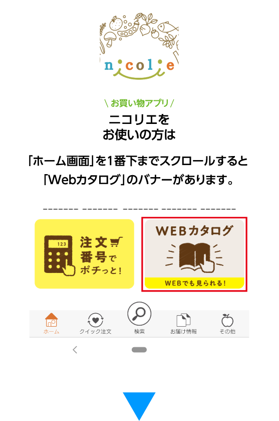 お買い物アプリ　ニコリエをお使いの方は「ホーム画面」を1番下までスクロールすると「Webカタログ」のバナーがあります。